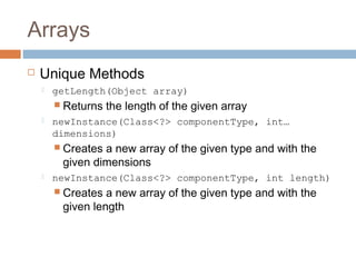 Arrays


Unique Methods


getLength(Object array)
 Returns



the length of the given array

newInstance(Class<?> componentType, int…
dimensions)
 Creates

a new array of the given type and with the
given dimensions



newInstance(Class<?> componentType, int length)
 Creates

a new array of the given type and with the
given length

 
