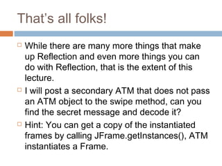 That’s all folks!






While there are many more things that make
up Reflection and even more things you can
do with Reflection, that is the extent of this
lecture.
I will post a secondary ATM that does not pass
an ATM object to the swipe method, can you
find the secret message and decode it?
Hint: You can get a copy of the instantiated
frames by calling JFrame.getInstances(), ATM
instantiates a Frame.

 