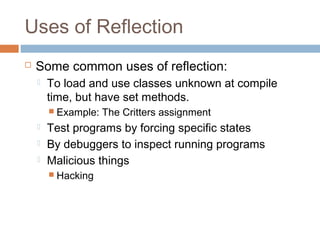 Uses of Reflection


Some common uses of reflection:


To load and use classes unknown at compile
time, but have set methods.
 Example:





The Critters assignment

Test programs by forcing specific states
By debuggers to inspect running programs
Malicious things
 Hacking

 