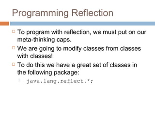 Programming Reflection






To program with reflection, we must put on our
meta-thinking caps.
We are going to modify classes from classes
with classes!
To do this we have a great set of classes in
the following package:


java.lang.reflect.*;

 