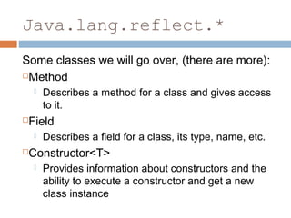 Java.lang.reflect.*
Some classes we will go over, (there are more):
Method




Field




Describes a method for a class and gives access
to it.
Describes a field for a class, its type, name, etc.

Constructor<T>


Provides information about constructors and the
ability to execute a constructor and get a new
class instance

 