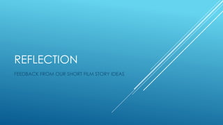 REFLECTION
FEEDBACK FROM OUR SHORT FILM STORY IDEAS
 