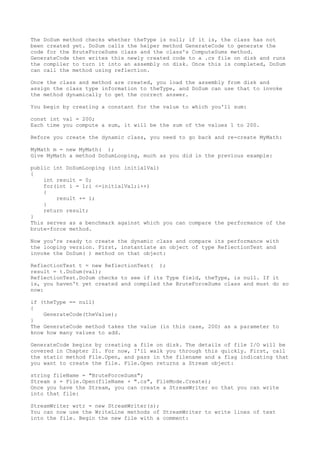 The DoSum method checks whether theType is null; if it is, the class has not 
been created yet. DoSum calls the helper method GenerateCode to generate the 
code for the BruteForceSums class and the class's ComputeSums method. 
GenerateCode then writes this newly created code to a .cs file on disk and runs 
the compiler to turn it into an assembly on disk. Once this is completed, DoSum 
can call the method using reflection. 
Once the class and method are created, you load the assembly from disk and 
assign the class type information to theType, and DoSum can use that to invoke 
the method dynamically to get the correct answer. 
You begin by creating a constant for the value to which you'll sum: 
const int val = 200; 
Each time you compute a sum, it will be the sum of the values 1 to 200. 
Before you create the dynamic class, you need to go back and re-create MyMath: 
MyMath m = new MyMath( ); 
Give MyMath a method DoSumLooping, much as you did in the previous example: 
public int DoSumLooping (int initialVal) 
{ 
int result = 0; 
for(int i = 1;i <=initialVal;i++) 
{ 
result += i; 
} 
return result; 
} 
This serves as a benchmark against which you can compare the performance of the 
brute-force method. 
Now you're ready to create the dynamic class and compare its performance with 
the looping version. First, instantiate an object of type ReflectionTest and 
invoke the DoSum( ) method on that object: 
ReflectionTest t = new ReflectionTest( ); 
result = t.DoSum(val); 
ReflectionTest.DoSum checks to see if its Type field, theType, is null. If it 
is, you haven't yet created and compiled the BruteForceSums class and must do so 
now: 
if (theType == null) 
{ 
GenerateCode(theValue); 
} 
The GenerateCode method takes the value (in this case, 200) as a parameter to 
know how many values to add. 
GenerateCode begins by creating a file on disk. The details of file I/O will be 
covered in Chapter 21. For now, I'll walk you through this quickly. First, call 
the static method File.Open, and pass in the filename and a flag indicating that 
you want to create the file. File.Open returns a Stream object: 
string fileName = "BruteForceSums"; 
Stream s = File.Open(fileName + ".cs", FileMode.Create); 
Once you have the Stream, you can create a StreamWriter so that you can write 
into that file: 
StreamWriter wrtr = new StreamWriter(s); 
You can now use the WriteLine methods of StreamWriter to write lines of text 
into the file. Begin the new file with a comment: 
 
