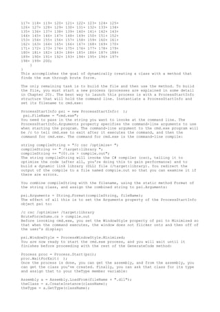 117+ 118+ 119+ 120+ 121+ 122+ 123+ 124+ 125+ 
126+ 127+ 128+ 129+ 130+ 131+ 132+ 133+ 134+ 
135+ 136+ 137+ 138+ 139+ 140+ 141+ 142+ 143+ 
144+ 145+ 146+ 147+ 148+ 149+ 150+ 151+ 152+ 
153+ 154+ 155+ 156+ 157+ 158+ 159+ 160+ 161+ 
162+ 163+ 164+ 165+ 166+ 167+ 168+ 169+ 170+ 
171+ 172+ 173+ 174+ 175+ 176+ 177+ 178+ 179+ 
180+ 181+ 182+ 183+ 184+ 185+ 186+ 187+ 188+ 
189+ 190+ 191+ 192+ 193+ 194+ 195+ 196+ 197+ 
198+ 199+ 200; 
} 
} 
This accomplishes the goal of dynamically creating a class with a method that 
finds the sum through brute force. 
The only remaining task is to build the file and then use the method. To build 
the file, you must start a new process (processes are explained in some detail 
in Chapter 20). The best way to launch this process is with a ProcessStartInfo 
structure that will hold the command line. Instantiate a ProcessStartInfo and 
set its filename to cmd.exe: 
ProcessStartInfo psi = new ProcessStartInfo( ); 
psi.FileName = "cmd.exe"; 
You need to pass in the string you want to invoke at the command line. The 
ProcessStartInfo.Arguments property specifies the command-line arguments to use 
when starting the program. The command-line argument to the cmd.exe program will 
be /c to tell cmd.exe to exit after it executes the command, and then the 
command for cmd.exe. The command for cmd.exe is the command-line compile: 
string compileString = "/c csc /optimize+ "; 
compileString += " /target:library "; 
compileString += "{0}.cs > compile.out"; 
The string compileString will invoke the C# compiler (csc), telling it to 
optimize the code (after all, you're doing this to gain performance) and to 
build a dynamic link library (DLL) file (/target:library). You redirect the 
output of the compile to a file named compile.out so that you can examine it if 
there are errors. 
You combine compileString with the filename, using the static method Format of 
the string class, and assign the combined string to psi.Arguments: 
psi.Arguments = String.Format(compileString, fileName); 
The effect of all this is to set the Arguments property of the ProcessStartInfo 
object psi to: 
/c csc /optimize+ /target:library 
BruteForceSums.cs > compile.out 
Before invoking cmd.exe, you set the WindowStyle property of psi to Minimized so 
that when the command executes, the window does not flicker onto and then off of 
the user's display: 
psi.WindowStyle = ProcessWindowStyle.Minimized; 
You are now ready to start the cmd.exe process, and you will wait until it 
finishes before proceeding with the rest of the GenerateCode method: 
Process proc = Process.Start(psi); 
proc.WaitForExit( ); 
Once the process is done, you can get the assembly, and from the assembly, you 
can get the class you've created. Finally, you can ask that class for its type 
and assign that to your theType member variable: 
Assembly a = Assembly.LoadFrom(fileName + ".dll"); 
theClass = a.CreateInstance(className); 
theType = a.GetType(className); 
 