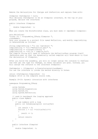 Remove the declarations for thetype and theFunction and replace them with: 
IComputer theComputer = null; 
This declares theComputer to be an IComputer interface. At the top of your 
program, declare the interface: 
public interface IComputer 
{ 
double ComputeSum( ); 
} 
When you create the BruteForceSum class, you must make it implement Icomputer: 
wrtr.WriteLine( 
"class {0} : Programming_CSharp.IComputer ", 
className); 
Save your program in a project file named Reflection, and modify compileString 
in GenerateCode as follows: 
string compileString = "/c csc /optimize+ "; 
compileString += "/r:"Reflection.exe" "; 
compileString += "/target:library "; 
compileString += "{0}.cs > compile.out"; 
The compile string will need to reference the ReflectionTest program itself 
(Reference.exe) so that the dynamically called compiler will know where to find 
the declaration of IComputer. 
After you build the assembly, you will no longer assign the instance to theClass 
and then get the type for theType, as these variables are gone. Instead, you 
will assign the instance to the interface IComputer: 
theComputer = (IComputer) a.CreateInstance(className); 
You use the interface to invoke the method directly in DoSum: 
return (theComputer.ComputeSum( )); 
Example 18-10 is the complete source code. 
Example 18-10: Dynamic invocation with interfaces 
namespace Programming_CSharp 
{ 
using System; 
using System.Diagnostics; 
using System.IO; 
using System.Reflection; 
// used to benchmark the looping approach 
public class MyMath 
{ 
// sum numbers with a loop 
public int DoSumLooping(int initialVal) 
{ 
int result = 0; 
for(int i = 1;i <=initialVal;i++) 
{ 
result += i; 
} 
return result; 
} 
} 
public interface IComputer 
{ 
double ComputeSum( ); 
 