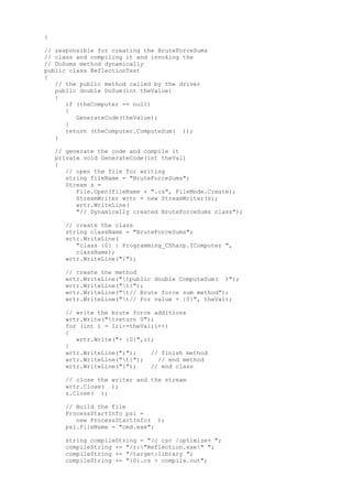 } 
// responsible for creating the BruteForceSums 
// class and compiling it and invoking the 
// DoSums method dynamically 
public class ReflectionTest 
{ 
// the public method called by the driver 
public double DoSum(int theValue) 
{ 
if (theComputer == null) 
{ 
GenerateCode(theValue); 
} 
return (theComputer.ComputeSum( )); 
} 
// generate the code and compile it 
private void GenerateCode(int theVal) 
{ 
// open the file for writing 
string fileName = "BruteForceSums"; 
Stream s = 
File.Open(fileName + ".cs", FileMode.Create); 
StreamWriter wrtr = new StreamWriter(s); 
wrtr.WriteLine( 
"// Dynamically created BruteForceSums class"); 
// create the class 
string className = "BruteForceSums"; 
wrtr.WriteLine( 
"class {0} : Programming_CSharp.IComputer ", 
className); 
wrtr.WriteLine("{"); 
// create the method 
wrtr.WriteLine("tpublic double ComputeSum( )"); 
wrtr.WriteLine("t{"); 
wrtr.WriteLine("t// Brute force sum method"); 
wrtr.WriteLine("t// For value = {0}", theVal); 
// write the brute force additions 
wrtr.Write("treturn 0"); 
for (int i = 1;i<=theVal;i++) 
{ 
wrtr.Write("+ {0}",i); 
} 
wrtr.WriteLine(";"); // finish method 
wrtr.WriteLine("t}"); // end method 
wrtr.WriteLine("}"); // end class 
// close the writer and the stream 
wrtr.Close( ); 
s.Close( ); 
// Build the file 
ProcessStartInfo psi = 
new ProcessStartInfo( ); 
psi.FileName = "cmd.exe"; 
string compileString = "/c csc /optimize+ "; 
compileString += "/r:"Reflection.exe" "; 
compileString += "/target:library "; 
compileString += "{0}.cs > compile.out"; 
 