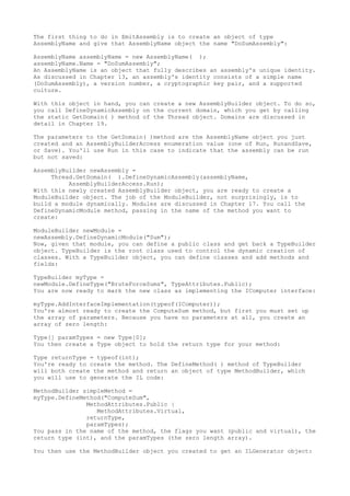 The first thing to do in EmitAssembly is to create an object of type 
AssemblyName and give that AssemblyName object the name "DoSumAssembly": 
AssemblyName assemblyName = new AssemblyName( ); 
assemblyName.Name = "DoSumAssembly"; 
An AssemblyName is an object that fully describes an assembly's unique identity. 
As discussed in Chapter 13, an assembly's identity consists of a simple name 
(DoSumAssembly), a version number, a cryptographic key pair, and a supported 
culture. 
With this object in hand, you can create a new AssemblyBuilder object. To do so, 
you call DefineDynamicAssembly on the current domain, which you get by calling 
the static GetDomain( ) method of the Thread object. Domains are discussed in 
detail in Chapter 19. 
The parameters to the GetDomain( )method are the AssemblyName object you just 
created and an AssemblyBuilderAccess enumeration value (one of Run, RunandSave, 
or Save). You'll use Run in this case to indicate that the assembly can be run 
but not saved: 
AssemblyBuilder newAssembly = 
Thread.GetDomain( ).DefineDynamicAssembly(assemblyName, 
AssemblyBuilderAccess.Run); 
With this newly created AssemblyBuilder object, you are ready to create a 
ModuleBuilder object. The job of the ModuleBuilder, not surprisingly, is to 
build a module dynamically. Modules are discussed in Chapter 17. You call the 
DefineDynamicModule method, passing in the name of the method you want to 
create: 
ModuleBuilder newModule = 
newAssembly.DefineDynamicModule("Sum"); 
Now, given that module, you can define a public class and get back a TypeBuilder 
object. TypeBuilder is the root class used to control the dynamic creation of 
classes. With a TypeBuilder object, you can define classes and add methods and 
fields: 
TypeBuilder myType = 
newModule.DefineType("BruteForceSums", TypeAttributes.Public); 
You are now ready to mark the new class as implementing the IComputer interface: 
myType.AddInterfaceImplementation(typeof(IComputer)); 
You're almost ready to create the ComputeSum method, but first you must set up 
the array of parameters. Because you have no parameters at all, you create an 
array of zero length: 
Type[] paramTypes = new Type[0]; 
You then create a Type object to hold the return type for your method: 
Type returnType = typeof(int); 
You're ready to create the method. The DefineMethod( ) method of TypeBuilder 
will both create the method and return an object of type MethodBuilder, which 
you will use to generate the IL code: 
MethodBuilder simpleMethod = 
myType.DefineMethod("ComputeSum", 
MethodAttributes.Public | 
MethodAttributes.Virtual, 
returnType, 
paramTypes); 
You pass in the name of the method, the flags you want (public and virtual), the 
return type (int), and the paramTypes (the zero length array). 
You then use the MethodBuilder object you created to get an ILGenerator object: 
 