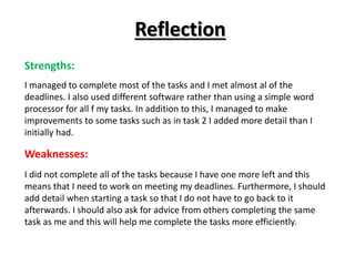 Reflection
Strengths:
I managed to complete most of the tasks and I met almost al of the
deadlines. I also used different software rather than using a simple word
processor for all f my tasks. In addition to this, I managed to make
improvements to some tasks such as in task 2 I added more detail than I
initially had.
Weaknesses:
I did not complete all of the tasks because I have one more left and this
means that I need to work on meeting my deadlines. Furthermore, I should
add detail when starting a task so that I do not have to go back to it
afterwards. I should also ask for advice from others completing the same
task as me and this will help me complete the tasks more efficiently.
 
