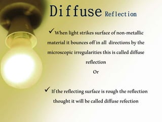 Whenlightstrikessurfaceofnon-metallic
materialitbouncesoffinall directionsbythe
microscopicirregularitiesthisiscalleddiffuse
reflection
Or
Ifthereflectingsurfaceisroughthereflection
thoughtitwillbecalleddiffuserefection
 