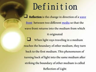  Reflectionisthechangeindirectionofawave
front betweentwodifferentmediasothatthe
wavefrontreturnsintothemediumfromwhich
itoriginated
 Whenlightraystravelinginamedium
reachestheboundaryofothermedium,theyturn
backtothefirstmedium.Thisphenomenonof
turningbackoflightintothesamemediumafter
strikingtheboundaryofothermediumiscalled
ReflectionofLight
 