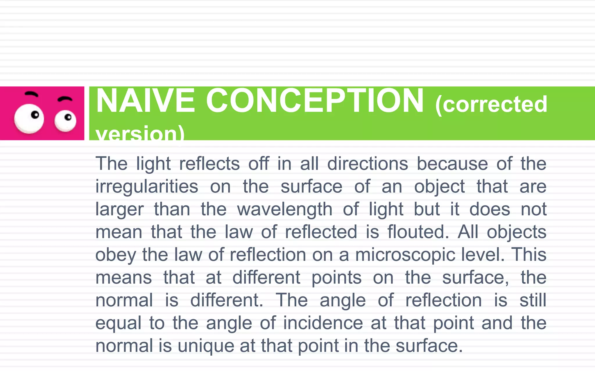 The light reflects off in all directions because of the
irregularities on the surface of an object that are
larger than the wavelength of light but it does not
mean that the law of reflected is flouted. All objects
obey the law of reflection on a microscopic level. This
means that at different points on the surface, the
normal is different. The angle of reflection is still
equal to the angle of incidence at that point and the
normal is unique at that point in the surface.
NAIVE CONCEPTION (corrected
version)
 
