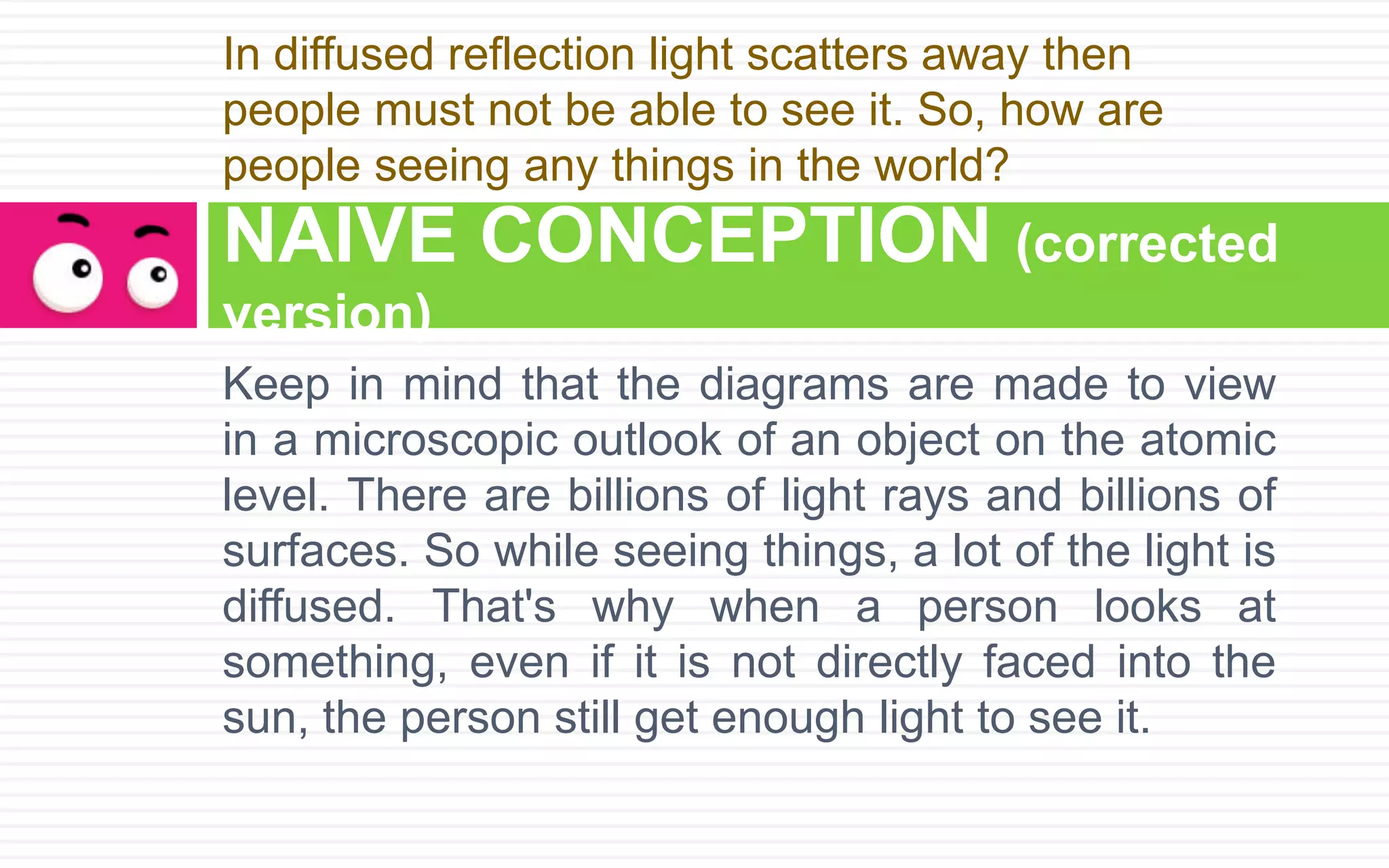 Keep in mind that the diagrams are made to view
in a microscopic outlook of an object on the atomic
level. There are billions of light rays and billions of
surfaces. So while seeing things, a lot of the light is
diffused. That's why when a person looks at
something, even if it is not directly faced into the
sun, the person still get enough light to see it.
NAIVE CONCEPTION (corrected
version)
In diffused reflection light scatters away then
people must not be able to see it. So, how are
people seeing any things in the world?
 