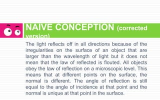 The light reflects off in all directions because of the
irregularities on the surface of an object that are
larger than the wavelength of light but it does not
mean that the law of reflected is flouted. All objects
obey the law of reflection on a microscopic level. This
means that at different points on the surface, the
normal is different. The angle of reflection is still
equal to the angle of incidence at that point and the
normal is unique at that point in the surface.
NAIVE CONCEPTION (corrected
version)
 