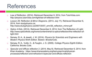References
 Law of Reflection. (2014). Retrieved December 6, 2014, from TutorVista.com:
http://physics.tutorvista.com/light/law-of-reflection.html
 Lesson 26: Reflection & Mirror Diagrams. (2013, July 11). Retrieved December 6,
2014, from studyphysics.ca:
http://www.studyphysics.ca/2007/30/07_emr/26_reflection_mirror.pdf
 Optics 4 Kids. (2014). Retrieved December 6, 2014, from The Reflection of Light:
http://www.optics4kids.org/home/content/what-is-optics/reflection/the-reflection-of-
light.html
 Serway, R. A., & Jewett, J. W. (2014). Physics for Scientists and Engineers with
Modern Physics Ninth Edition. Boston: Brooks/Cole.
 Serway, R. A., Vuille, C., & Faughn, J. S. (2009). College Physics Eighth Edition.
California: Brooks Cole.
 Specular and diffuse reflection 2. (2014, May 8). Retrieved December 6, 2014, from
Khan Academy : https://www.khanacademy.org/test-prep/mcat/physical-
processes/reflection-and-refraction/v/specular-and-diffues-reflection
 