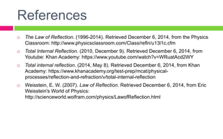 References
 The Law of Reflection. (1996-2014). Retrieved December 6, 2014, from the Physics
Classroom: http://www.physicsclassroom.com/Class/refln/u13l1c.cfm
 Total Internal Reflection. (2010, December 9). Retrieved December 6, 2014, from
Youtube: Khan Academy: https://www.youtube.com/watch?v=WRuatAcd2WY
 Total internal reflection. (2014, May 8). Retrieved December 6, 2014, from Khan
Academy: https://www.khanacademy.org/test-prep/mcat/physical-
processes/reflection-and-refraction/v/total-internal-reflection
 Weisstein, E. W. (2007). Law of Reflection. Retrieved December 6, 2014, from Eric
Weisstein's World of Physics:
http://scienceworld.wolfram.com/physics/LawofReflection.html
 