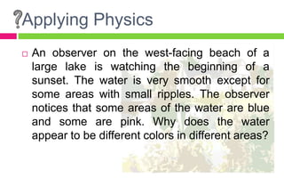 Applying Physics
 An observer on the west-facing beach of a
large lake is watching the beginning of a
sunset. The water is very smooth except for
some areas with small ripples. The observer
notices that some areas of the water are blue
and some are pink. Why does the water
appear to be different colors in different areas?
 