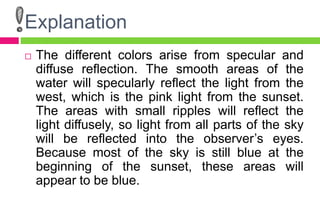 Explanation
 The different colors arise from specular and
diffuse reflection. The smooth areas of the
water will specularly reflect the light from the
west, which is the pink light from the sunset.
The areas with small ripples will reflect the
light diffusely, so light from all parts of the sky
will be reflected into the observer’s eyes.
Because most of the sky is still blue at the
beginning of the sunset, these areas will
appear to be blue.
 