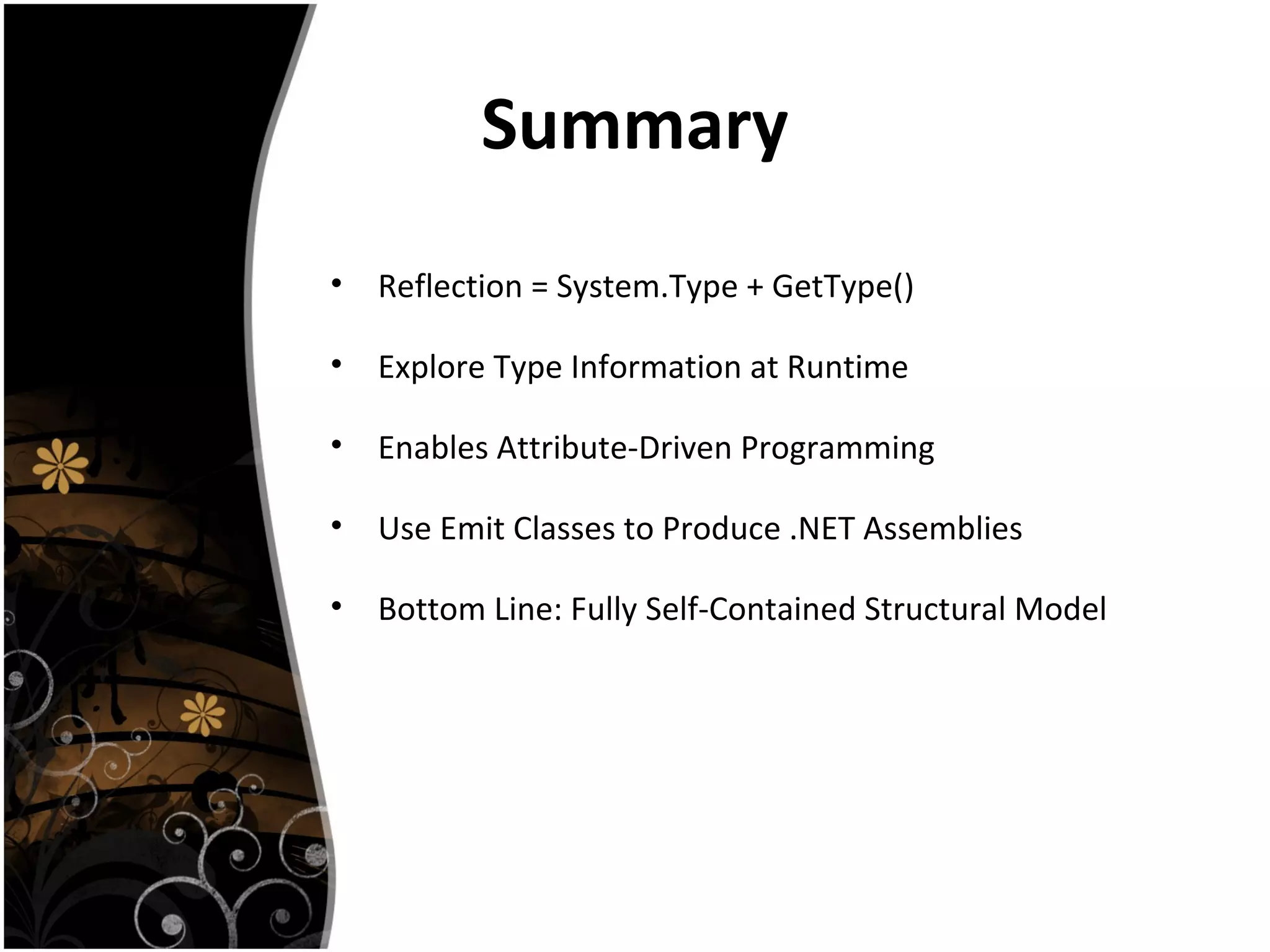 Summary
• Reflection = System.Type + GetType()
• Explore Type Information at Runtime
• Enables Attribute-Driven Programming
• Use Emit Classes to Produce .NET Assemblies
• Bottom Line: Fully Self-Contained Structural Model
 