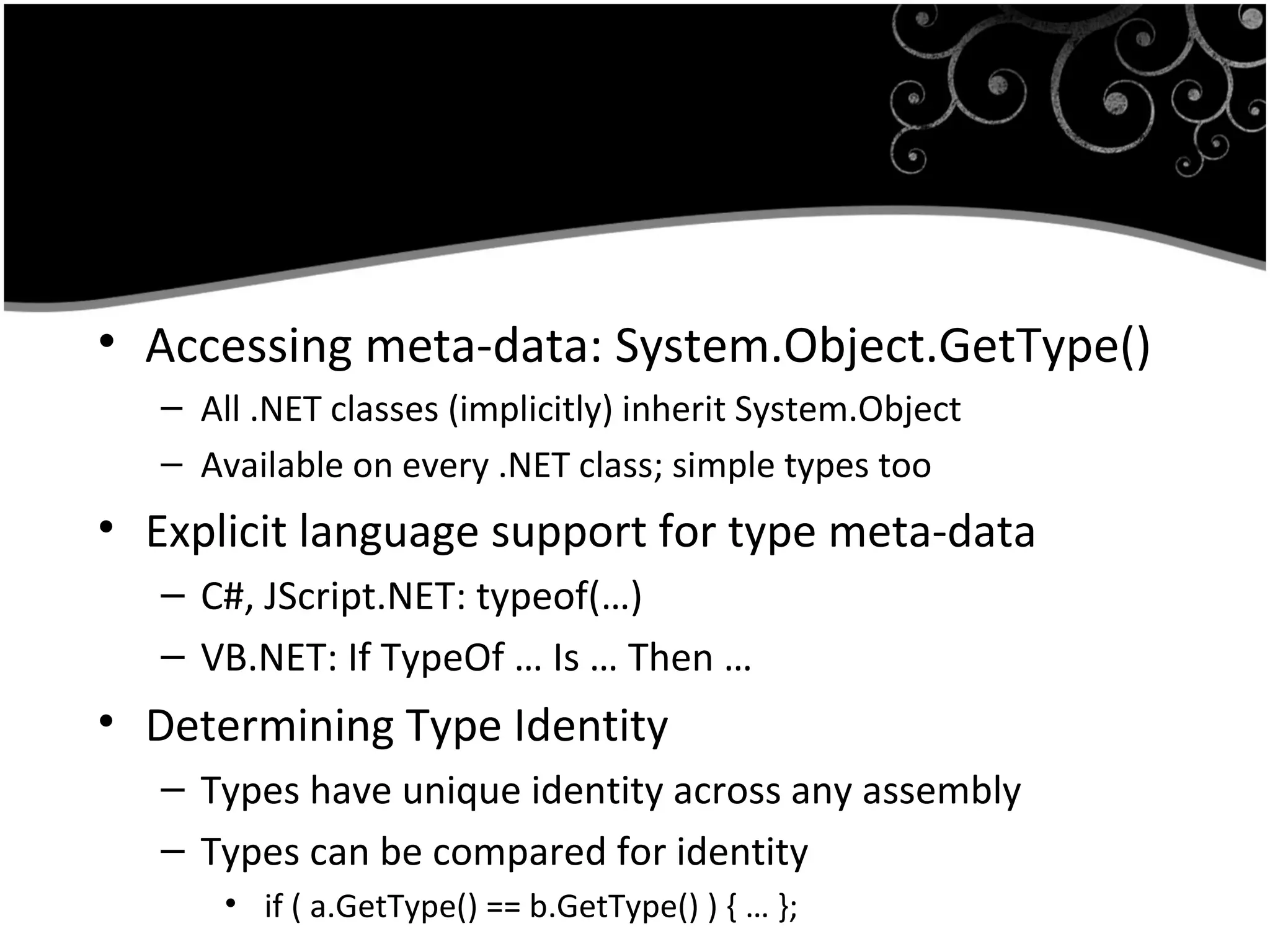 • Accessing meta-data: System.Object.GetType()
– All .NET classes (implicitly) inherit System.Object
– Available on every .NET class; simple types too
• Explicit language support for type meta-data
– C#, JScript.NET: typeof(…)
– VB.NET: If TypeOf … Is … Then …
• Determining Type Identity
– Types have unique identity across any assembly
– Types can be compared for identity
• if ( a.GetType() == b.GetType() ) { … };
 