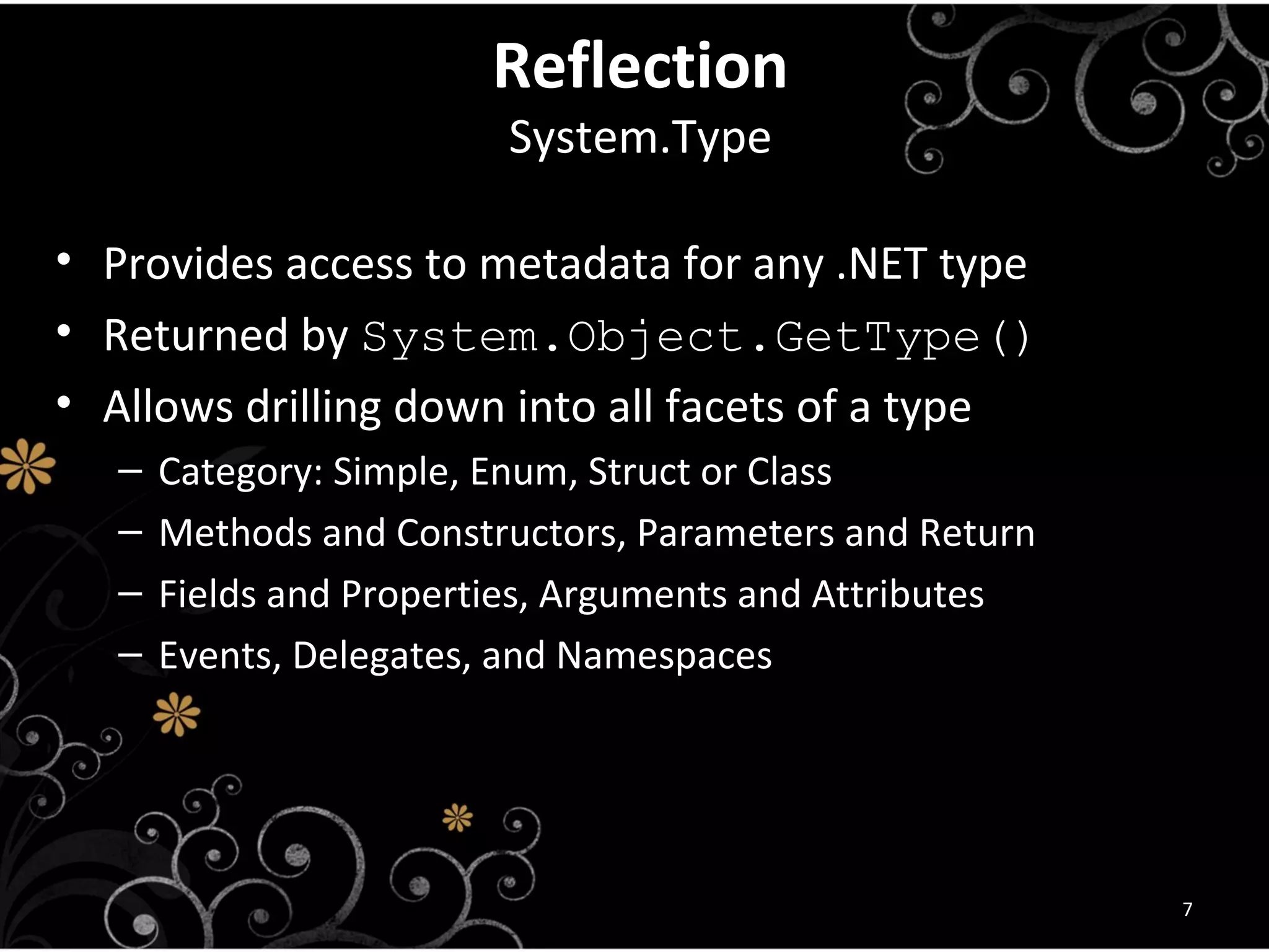 ReflectionReflection
System.TypeSystem.Type
• Provides access to metadata for any .NET type
• Returned by System.Object.GetType()
• Allows drilling down into all facets of a type
– Category: Simple, Enum, Struct or Class
– Methods and Constructors, Parameters and Return
– Fields and Properties, Arguments and Attributes
– Events, Delegates, and Namespaces
7
 