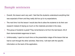 Sample sentences
 Overall, this lesson went very well. I feel that the students understood everything that
was expected of them and they really did live up to my expectations.
 The next time I do this lesson I would also like to allow the students to do their own
research instead of relying so much on the materials provided in the class.
 This group of students is great! They remembered a lot from the last lesson. All of
them demonstrated eagerness to learn.
 Unfortunately, I spent so much time on the presentation stage of the lesson that we
had to rush through the other activities. Next time, I will start with the specific
information on the back of the application.
 