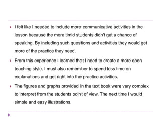  I felt like I needed to include more communicative activities in the
lesson because the more timid students didn't get a chance of
speaking. By including such questions and activities they would get
more of the practice they need.
 From this experience I learned that I need to create a more open
teaching style. I must also remember to spend less time on
explanations and get right into the practice activities.
 The figures and graphs provided in the text book were very complex
to interpret from the students point of view. The next time I would
simple and easy illustrations.
 