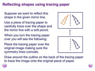 Reflecting shapes using tracing paper
Suppose we want to reflect this
shape in the given mirror line.
Use a piece of tracing paper to
carefully trace over the shape and
the mirror line with a soft pencil.
When you turn the tracing paper
over you will see the following:
Place the tracing paper over the
original image making sure the
symmetry lines coincide.
Draw around the outline on the back of the tracing paper
to trace the image onto the original piece of paper.
 