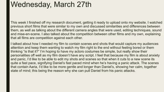 Wednesday, March 27th
This week I finished off my research document, getting it ready to upload onto my website. I watched
previous short films that were similar to my own and discussed similarities and differences between
them, as well as talking about the different camera angles that were used, editing techniques, sound
and mise-en-scene. I also talked about the competition between other films and my own, explaining
that all films are competition against each other.
I talked about how I needed my film to contain scenes and shots that would capture my audiences
attention and keep them wanting to watch my film right to the end without feeling bored or them
thinking “is that it?” I’m hoping to have my actors costumes be simple, but really show their
personalities off well as my film doesn’t have any script. I feel that because my film is about anxiety
and panic, I’d like to be able to edit my shots and scenes so that when it cuts to a new scene its
quite a fast pace, signifying Daniel’s fast paced mind when he’s having a panic attack. The scenes
that contain Aaria, I’d like to be more gentle and longer than Daniel’s, showing her calm, together
state of mind; this being the reason why she can pull Daniel from his panic attacks.
 
