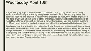 Wednesday, April 10th
I began filming my project over the weekend, both actors coming to my house. Unfortunately, I
wasn’t able to film many of Fraser’s (Daniel) scenes as we ran out of time shooting Aaria’s last
Saturday. I took the time and care to not only film a shot once but twice, from different angles, so I
had more to work with when it came to editing on Monday. Fraser was able to take some shots for
me but from different angles with my camera at home, this meaning I was able to spend more time
on different shots instead of moving the one camera all the time and wasting filming time on that.
Monday was mainly spent putting the footage into Adobe Premier and sorting through them all to see
which shits went where and which order I would have them in when it came to adding the next set of
footage once filmed in the next few weeks. I didn’t do too much editing, bar the occasional cutting of
the beginning and end of shot that was taking out the parts that made the shot drag out a little. Skills
wise, I didn’t learn anything new, however that’s only because the editing I did was basic knowledge
that I knew from using Premier in the few years.
 