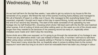 Wednesday, May 1st
As we had half term for the last few weeks, I was able to get my actors to my house to film the
remainder of my project. We filmed the rest of the scenes involving Aaria (Abbey) and managed to
film all of Daniel’s (Fraser) in a little over 4 hours. We managed to film everything faster than I
expected, originally I thought we’d need a third day to spend filming, luckily we had it all finished by
the end of our second day shooting. The start of the week consisted of me uploading my new
footage into my half finished film, choosing which shots I felt best went with the the film and matched
other scenes. A lot of cutting of shots and other editing went on this week as a lot of the shoots were
longer than they needed to be because of me pressing record too early on, especially when
mistakes were made and I didn’t stop the recording.
Some shots are a little over exposed, so I’m going to go through the remainder of my footage to see
if there are any alternative shots I can use instead of these ones, if not then I will have to edit them
either using colour correction or the opacity setting in Premier to change these particular parts of the
film. There aren’t many shots like this, so hopefully when it comes to editing them to the correct
exposure it wont take too long to do and it wont be noticeable there has been any change in colour.
 
