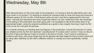 Wednesday, May 8th
After being let down on the music side of my production, I’m having to look for alternative was I can
have music in my product. I’m working on looking for someone else to cover the song and produce a
different version of it for my film. If that doesn't work out and I cant find a replacement in the next
week, I will edit and reproduce the song myself and make it my own. Aside from that, the remainder
of the editing of the production has been going well. I’ve managed to edit all the shots down to an
appropriate length, using the original soundtrack as a guide to see roughly how long I need my film
to be; so far its 4 minutes 30 seconds.
I’m currently working on including facts and figures in this production, ensure the sources I’m using
are reliable so that mu film isn’t deemed ”unprofessional” if my facts aren’t correct. I have an idea of
the kind of facts and figures I’d like to include in the end of my film. I don’t want to overload my
audience with facts, just some things that can be planted into their heads for them to think about and
go away after watching my film with a different outlook on anxiety but more specifically, mental
health.
 