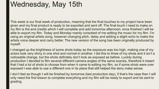 Wednesday, May 15th
This week is our final week of production, meaning that the final touches to my project have been
given and my final product is ready to be exported and sent off. The final touch I need to make on
my film is the end credits which I will complete and add tomorrow afternoon; once finished I will be
able to export my film. Today and Monday mainly consisted of me editing the music for my film. I’m
using an original artists song, however changing pitch, delay and adding a slight echo to make the
artists voice deeper and carry better. The new version of the song has been originally produced by
myself.
I changed up the brightness of some shots today as the exposure was too high, making one of my
actors look very shiny in one shot and normal in another. I did this to three of my shots and it isn’t a
noticeable change, but the shots definitely don’t look as exposed as before. Luckily during
production I decided to film several different camera angles of the same scenes, therefore it meant
that I had a lot of shots to choose from when it came to editing my film, so if some shots were over
exposed I was able to use a different one in its place that still helped the story make sense.
I don’t feel as though I will be finished by tomorrow (last production day), if that’s the case then I will
only need the first lesson to complete everything and my film will be ready to export and be sent to
grading.
 