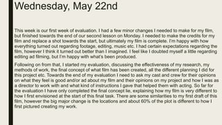 Wednesday, May 22nd
This week is our first week of evaluation. I had a few minor changes I needed to make for my film,
but finished towards the end of our second lesson on Monday. I needed to make the credits for my
film and replace a shot towards the start, but ultimately my film is complete. I’m happy with how
everything turned out regarding footage, editing, music etc. I had certain expectations regarding the
film, however I think it turned out better than I imagined. I feel like I doubted myself a little regarding
editing ad filming, but I’m happy with what’s been produced.
Following on from that, I started my evaluation, discussing the effectiveness of my research, my
methods of work, the final concept of what film has been created, all the different planning I did for
this project etc. Towards the end of my evaluation I need to ask my cast and crew for their opinions
on what they feel is good and/or ad about my film and their opinions on my project and how I was as
a director to work with and what kind of instructions I gave that helped them with acting. So far for
the evaluation I have only completed the final concept lie, explaining how my film is very different to
how I first envisioned at the start of this final task. There are some similarities to my first draft of this
film, however the big major change is the locations and about 60% of the plot is different to how I
first pictured creating my work.
 