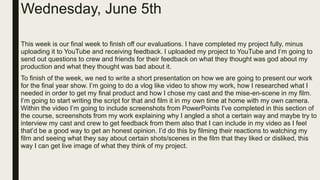 Wednesday, June 5th
This week is our final week to finish off our evaluations. I have completed my project fully, minus
uploading it to YouTube and receiving feedback. I uploaded my project to YouTube and I’m going to
send out questions to crew and friends for their feedback on what they thought was god about my
production and what they thought was bad about it.
To finish of the week, we ned to write a short presentation on how we are going to present our work
for the final year show. I’m going to do a vlog like video to show my work, how I researched what I
needed in order to get my final product and how I chose my cast and the mise-en-scene in my film.
I’m going to start writing the script for that and film it in my own time at home with my own camera.
Within the video I’m going to include screenshots from PowerPoints I've completed in this section of
the course, screenshots from my work explaining why I angled a shot a certain way and maybe try to
interview my cast and crew to get feedback from them also that I can include in my video as I feel
that’d be a good way to get an honest opinion. I’d do this by filming their reactions to watching my
film and seeing what they say about certain shots/scenes in the film that they liked or disliked, this
way I can get live image of what they think of my project.
 