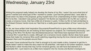 Wednesday, January 23rd
Writing the proposal really helped me develop the theme of my film. I wasn’t too sure what kind of
genre I wanted and what type of film I wanted to create; I just had the general idea. I was able to
break down my idea in the proposal, giving myself more of an understanding of what I wanted my
film to be like. I decided I was going to research Tim Burton as inspiration for my film as I want to
create a romance movie, that has a little bit of tension in parts. I’d like my film to hold similarities to
the Edward Scissor hands movie as I feel that is a really good representation of how I want my film
to go.
So far, we have written brief inspiration Documents/PowerPoint's to give a little more information
regarding what directors we are looking at that inspired our projects. As I mentioned previously, I am
looking at the films Tim Burton has directed/produced as I feel these best represent the kind of
romance film I would like to create. Although not a romance movie creator, Burton does have good
ideas that make his romance films worth watching regarding having the love interest and the tension
between them and the people around them.
The work I have produced thus far I feel is enough to try and create a story, however to get the in
depth detail I need to make the story reach its full potential, I will need to do further research; maybe
into Burton’s other movies that may not be romance genres, but still have that element of a
watchable film. I just need to do a little more research into his movies and Burton’s background.
 