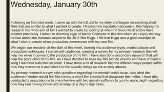 Wednesday, January 30th
Following on from last week, I came up with the full plot to my story and began researching short
films that are similar to what I wanted to create. I finished my inspiration document, this helping my
research into what sort of film I wanted to create by looking at what my favourite directors have
created previously. I added to directing style of Martin Scorsese to this document as I enjoy the way
he has added the romance aspect to his 2011 film Hugo. I felt that Hugo was a good example of
what I wish to create when production commences with my own film.
We began our research at the start of this week, looking into audience types, market places and
production techniques. I started with audience, creating a survey for my primary research that will
help me when it comes to the production of my film. I have also done secondary research that will
help the production of my film. As I have decided to base my film plot on anxiety and have chosen a
song I feel best suits that situation, I have done a lot of research into the different ways people suffer,
how they overcome it and what it is that usually brings on the anxiety attacks.
My primary research survey asks questions regarding the mental health issue, plus what the
audience member would feel like having a short film created that discusses the matter. I have also
conducted a separate one to one interview with two anxiety sufferers to go into more depth regarding
how they feel having to live with anxiety on a day to day basis.
 