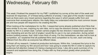 Wednesday, February 6th
This week I finalised the research for my FMP. I published my survey at the start of the week and
received 30 responses, 27 of these being sufferers of anxiety. I was glad of the results I received
back as there were very mixed opinions regarding the ways in which people suffer from and
overcome their anxiety/panic attacks; this really helps me understand what the most common issues
are and how people will respond to me creating this film.
When looking at the marketplace for my film, I researched some already published short films that
were similar to my own, inspiring my own idea, not to copy the directors choices, but to inspire me to
create my film in a certain style. Certain camera angles the two directors I researched used were
very interesting and are the sort of angles I would like to use in my own production, during certain
tension building scenes, that I didn’t even think of using. For the marketplace, we also had to look at
competition, so I explained that all published films were competition to my own, each one being
different from the other as everyone has different ideas.
To finish off my research, I looked at production techniques. Within this, I analysed the lyrics to the
song that I am basing my film around and how I was going to create the film in order to capture my
audiences full attention instead of it being a background noise. I also did a quick summary of my
research and explained how doing this, it helps with my final product greatly when production
begins.
 