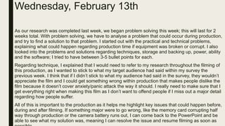 Wednesday, February 13th
As our research was completed last week, we began problem solving this week; this will last for 2
weeks total. With problem solving, we have to analyse a problem that could occur during production,
and try to find a solution to that problem. I started out with the practical and technical problems,
explaining what could happen regarding production time if equipment was broken or corrupt. I also
looked into the problems and solutions regarding techniques, storage and backing up, power, ability
and the software; I tried to have between 3-5 bullet points for each.
Regarding technique, I explained that I would need to refer to my research throughout the filming of
this production, as I wanted to stick to what my target audience had said within my survey the
previous week. I think that if I didn’t stick to what my audience had said in the survey, they wouldn’t
appreciate the film and I could get something wrong within production that makes people dislike the
film because it doesn’t cover anxiety/panic attack the way it should. I really need to make sure that I
get everything right when making this film as I don’t want to offend people if I miss out a major detail
regarding how people suffer.
All of this is important to the production as it helps me highlight key issues that could happen before,
during and after filming. If something major were to go wrong, like the memory card corrupting half
way through production or the camera battery runs out, I can come back to the PowerPoint and be
able to see what my solution was, meaning I can resolve the issue and resume filming as soon as
 