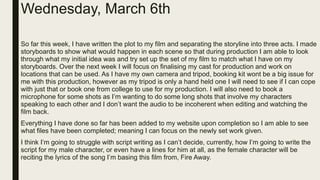 Wednesday, March 6th
So far this week, I have written the plot to my film and separating the storyline into three acts. I made
storyboards to show what would happen in each scene so that during production I am able to look
through what my initial idea was and try set up the set of my film to match what I have on my
storyboards. Over the next week I will focus on finalising my cast for production and work on
locations that can be used. As I have my own camera and tripod, booking kit wont be a big issue for
me with this production, however as my tripod is only a hand held one I will need to see if I can cope
with just that or book one from college to use for my production. I will also need to book a
microphone for some shots as I’m wanting to do some long shots that involve my characters
speaking to each other and I don’t want the audio to be incoherent when editing and watching the
film back.
Everything I have done so far has been added to my website upon completion so I am able to see
what files have been completed; meaning I can focus on the newly set work given.
I think I’m going to struggle with script writing as I can’t decide, currently, how I’m going to write the
script for my male character, or even have a lines for him at all, as the female character will be
reciting the lyrics of the song I’m basing this film from, Fire Away.
 