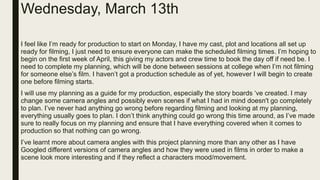 Wednesday, March 13th
I feel like I’m ready for production to start on Monday, I have my cast, plot and locations all set up
ready for filming, I just need to ensure everyone can make the scheduled filming times. I’m hoping to
begin on the first week of April, this giving my actors and crew time to book the day off if need be. I
need to complete my planning, which will be done between sessions at college when I’m not filming
for someone else’s film. I haven’t got a production schedule as of yet, however I will begin to create
one before filming starts.
I will use my planning as a guide for my production, especially the story boards ‘ve created. I may
change some camera angles and possibly even scenes if what I had in mind doesn't go completely
to plan. I’ve never had anything go wrong before regarding filming and looking at my planning,
everything usually goes to plan. I don’t think anything could go wrong this time around, as I’ve made
sure to really focus on my planning and ensure that I have everything covered when it comes to
production so that nothing can go wrong.
I’ve learnt more about camera angles with this project planning more than any other as I have
Googled different versions of camera angles and how they were used in films in order to make a
scene look more interesting and if they reflect a characters mood/movement.
 