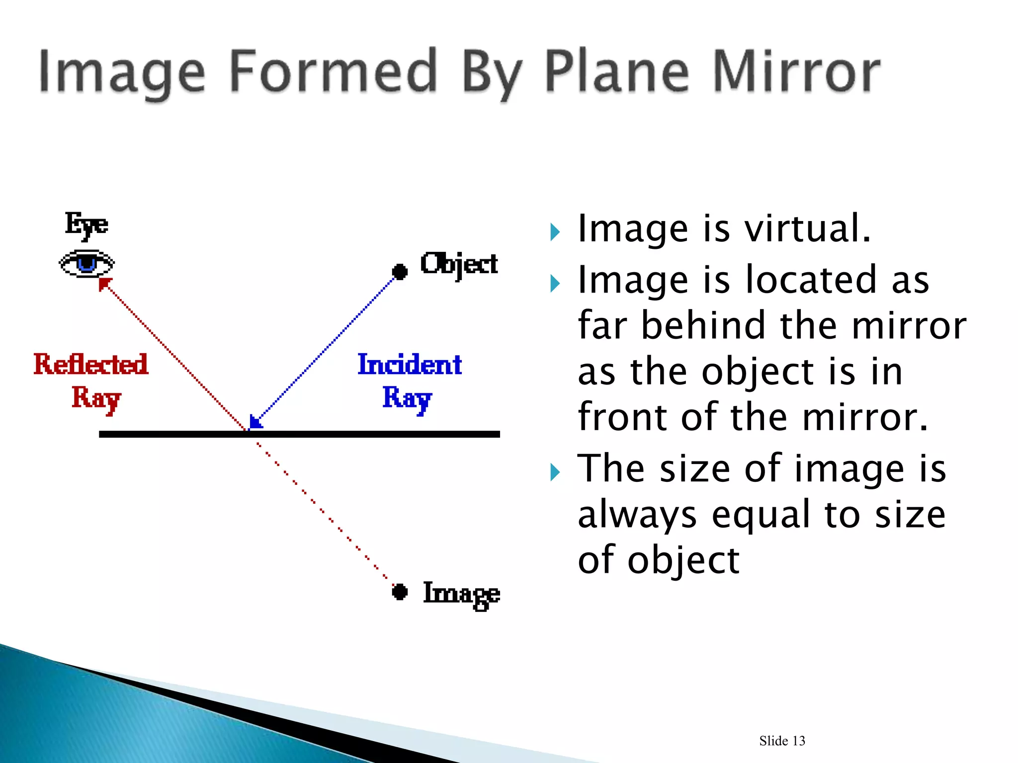  Image is virtual.
 Image is located as
far behind the mirror
as the object is in
front of the mirror.
 The size of image is
always equal to size
of object
Slide 13
 