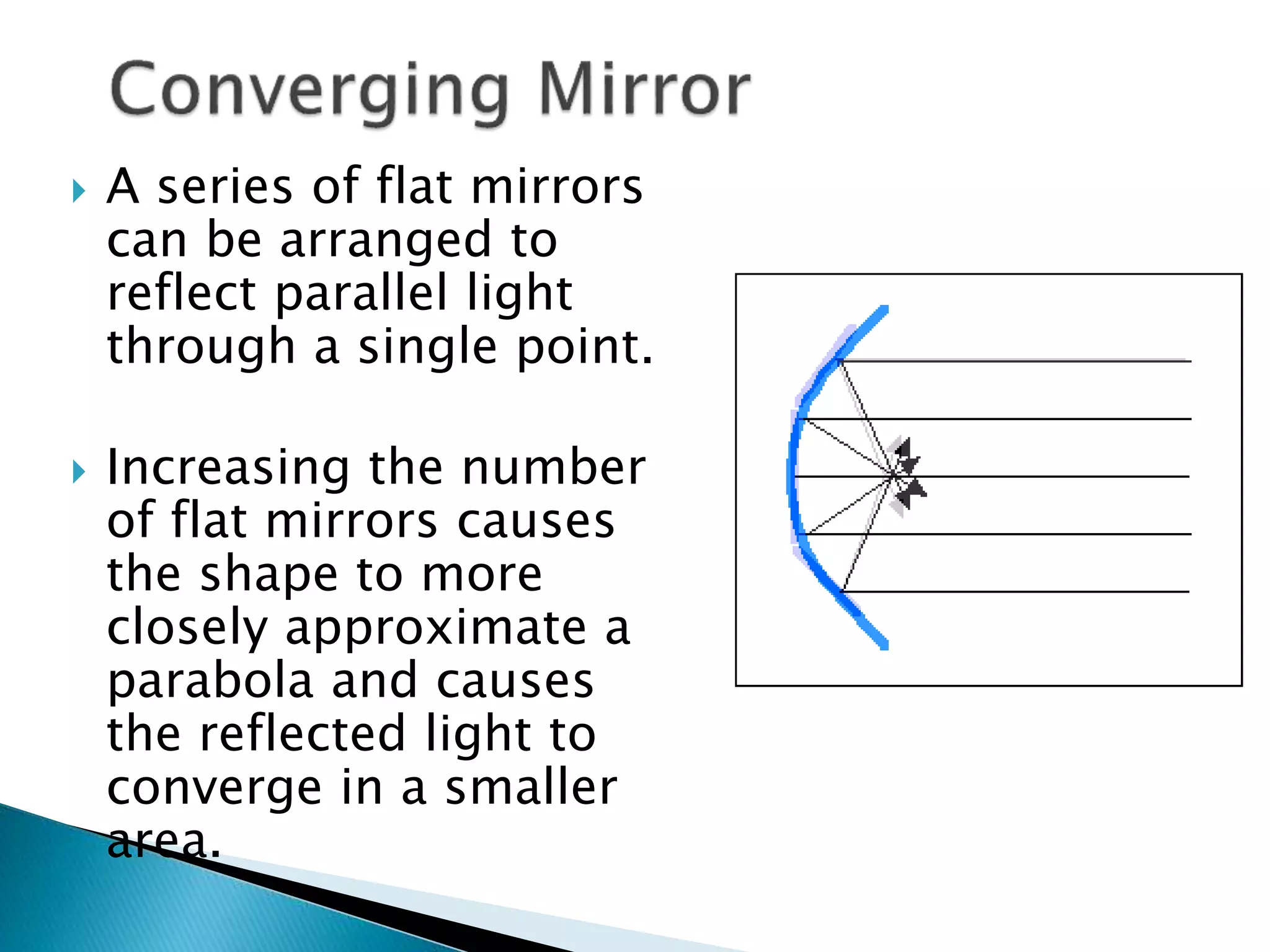  A series of flat mirrors
can be arranged to
reflect parallel light
through a single point.
 Increasing the number
of flat mirrors causes
the shape to more
closely approximate a
parabola and causes
the reflected light to
converge in a smaller
area.
 