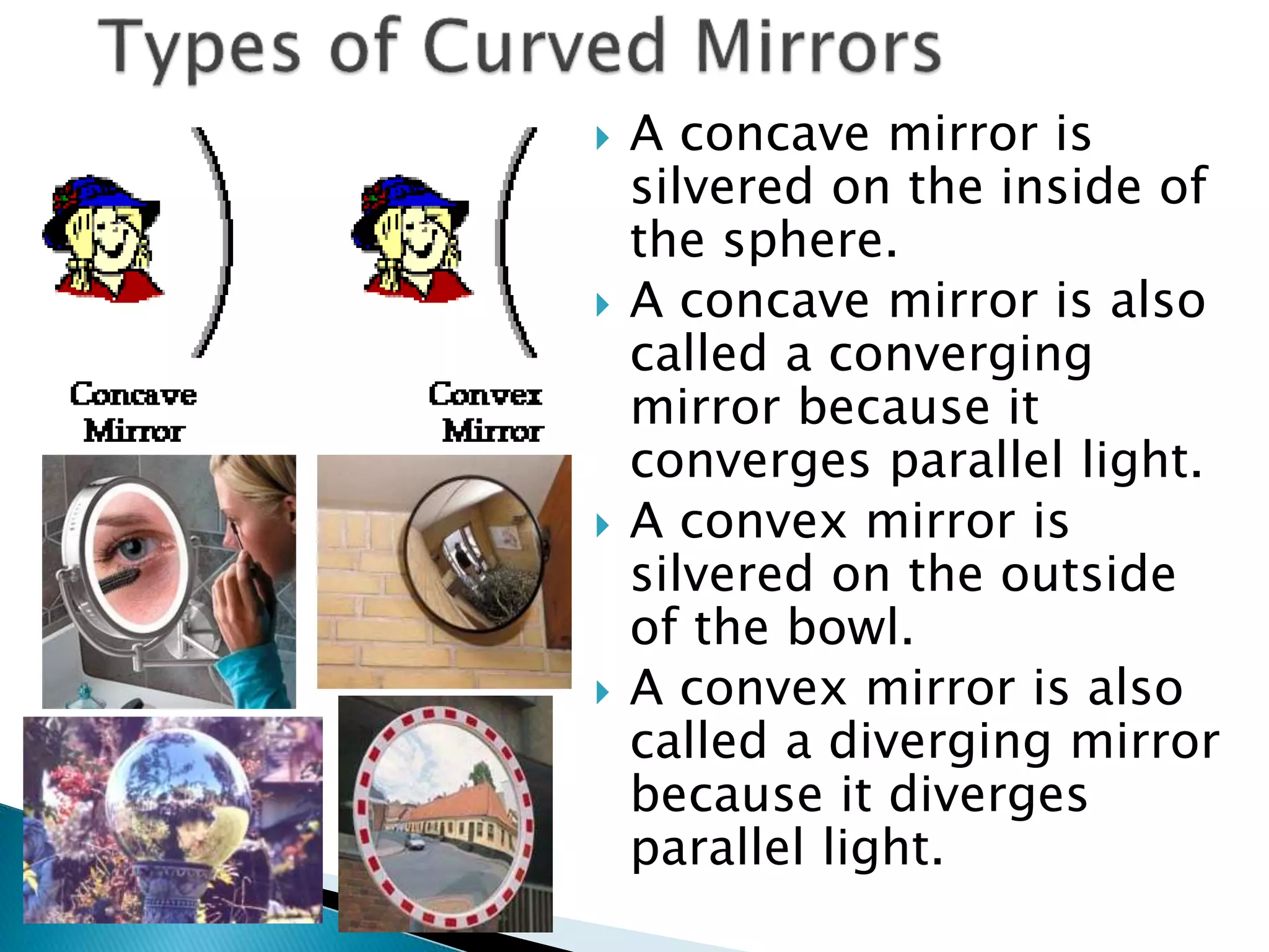  A concave mirror is
silvered on the inside of
the sphere.
 A concave mirror is also
called a converging
mirror because it
converges parallel light.
 A convex mirror is
silvered on the outside
of the bowl.
 A convex mirror is also
called a diverging mirror
because it diverges
parallel light.
 