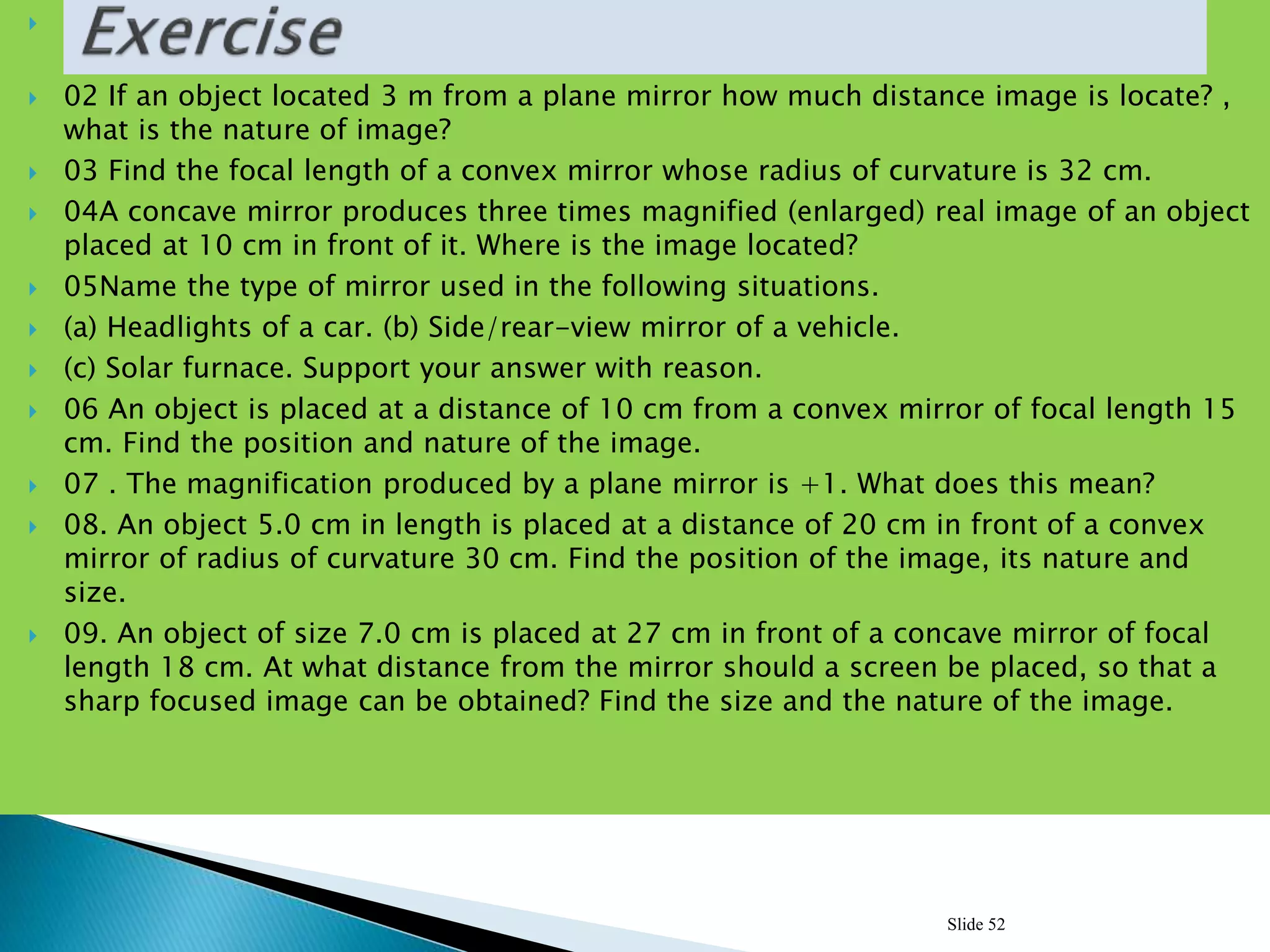  01 If two plane mirror inclined on 900 with each others how many images can be
forms?
 02 If an object located 3 m from a plane mirror how much distance image is locate? ,
what is the nature of image?
 03 Find the focal length of a convex mirror whose radius of curvature is 32 cm.
 04A concave mirror produces three times magnified (enlarged) real image of an object
placed at 10 cm in front of it. Where is the image located?
 05Name the type of mirror used in the following situations.
 (a) Headlights of a car. (b) Side/rear-view mirror of a vehicle.
 (c) Solar furnace. Support your answer with reason.
 06 An object is placed at a distance of 10 cm from a convex mirror of focal length 15
cm. Find the position and nature of the image.
 07 . The magnification produced by a plane mirror is +1. What does this mean?
 08. An object 5.0 cm in length is placed at a distance of 20 cm in front of a convex
mirror of radius of curvature 30 cm. Find the position of the image, its nature and
size.
 09. An object of size 7.0 cm is placed at 27 cm in front of a concave mirror of focal
length 18 cm. At what distance from the mirror should a screen be placed, so that a
sharp focused image can be obtained? Find the size and the nature of the image.
Slide 52
 