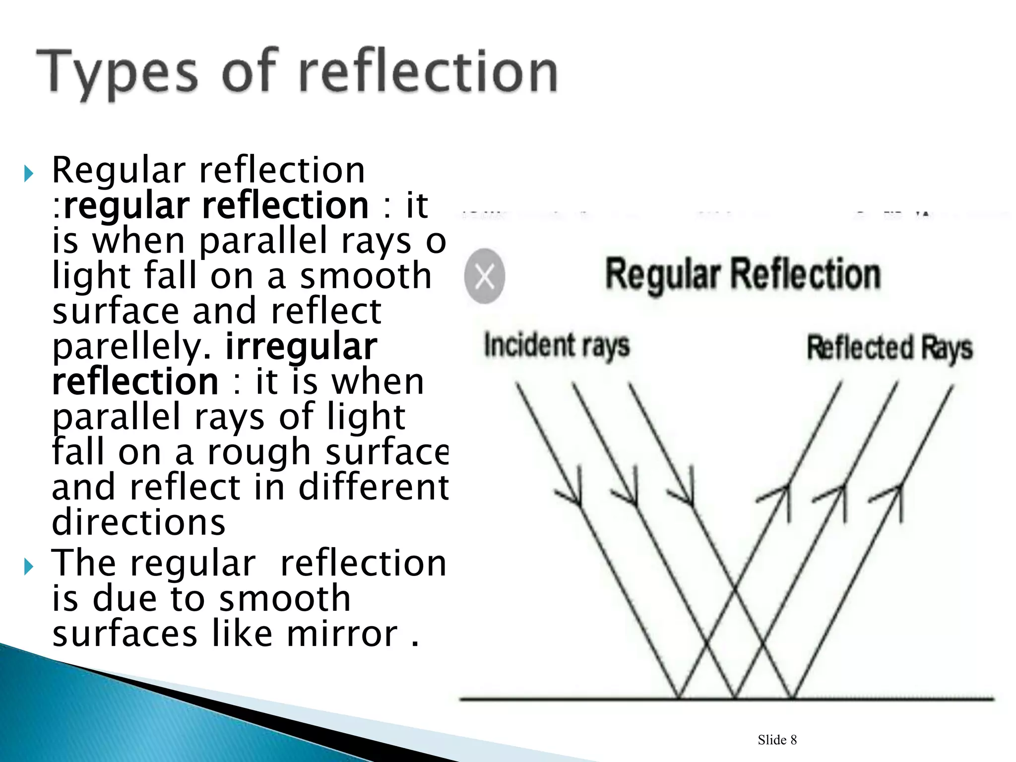  Regular reflection
:regular reflection : it
is when parallel rays of
light fall on a smooth
surface and reflect
parellely. irregular
reflection : it is when
parallel rays of light
fall on a rough surface
and reflect in different
directions
 The regular reflection
is due to smooth
surfaces like mirror .
Slide 8
 