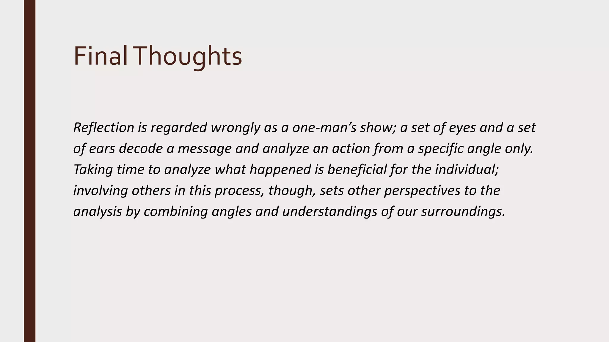 FinalThoughts
Reflection is regarded wrongly as a one-man’s show; a set of eyes and a set
of ears decode a message and analyze an action from a specific angle only.
Taking time to analyze what happened is beneficial for the individual;
involving others in this process, though, sets other perspectives to the
analysis by combining angles and understandings of our surroundings.
 