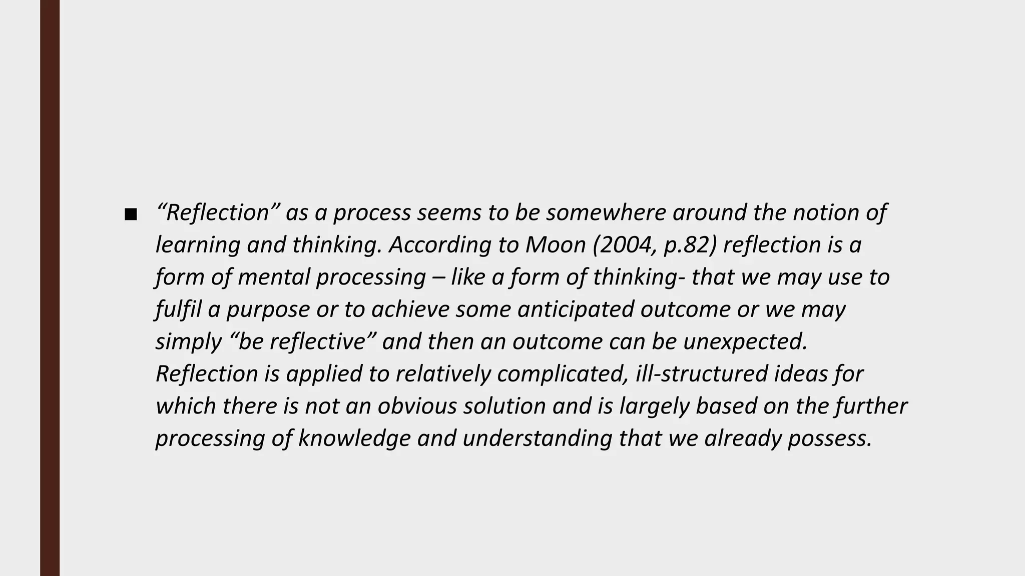 ■ “Reflection” as a process seems to be somewhere around the notion of
learning and thinking. According to Moon (2004, p.82) reflection is a
form of mental processing – like a form of thinking- that we may use to
fulfil a purpose or to achieve some anticipated outcome or we may
simply “be reflective” and then an outcome can be unexpected.
Reflection is applied to relatively complicated, ill-structured ideas for
which there is not an obvious solution and is largely based on the further
processing of knowledge and understanding that we already possess.
 