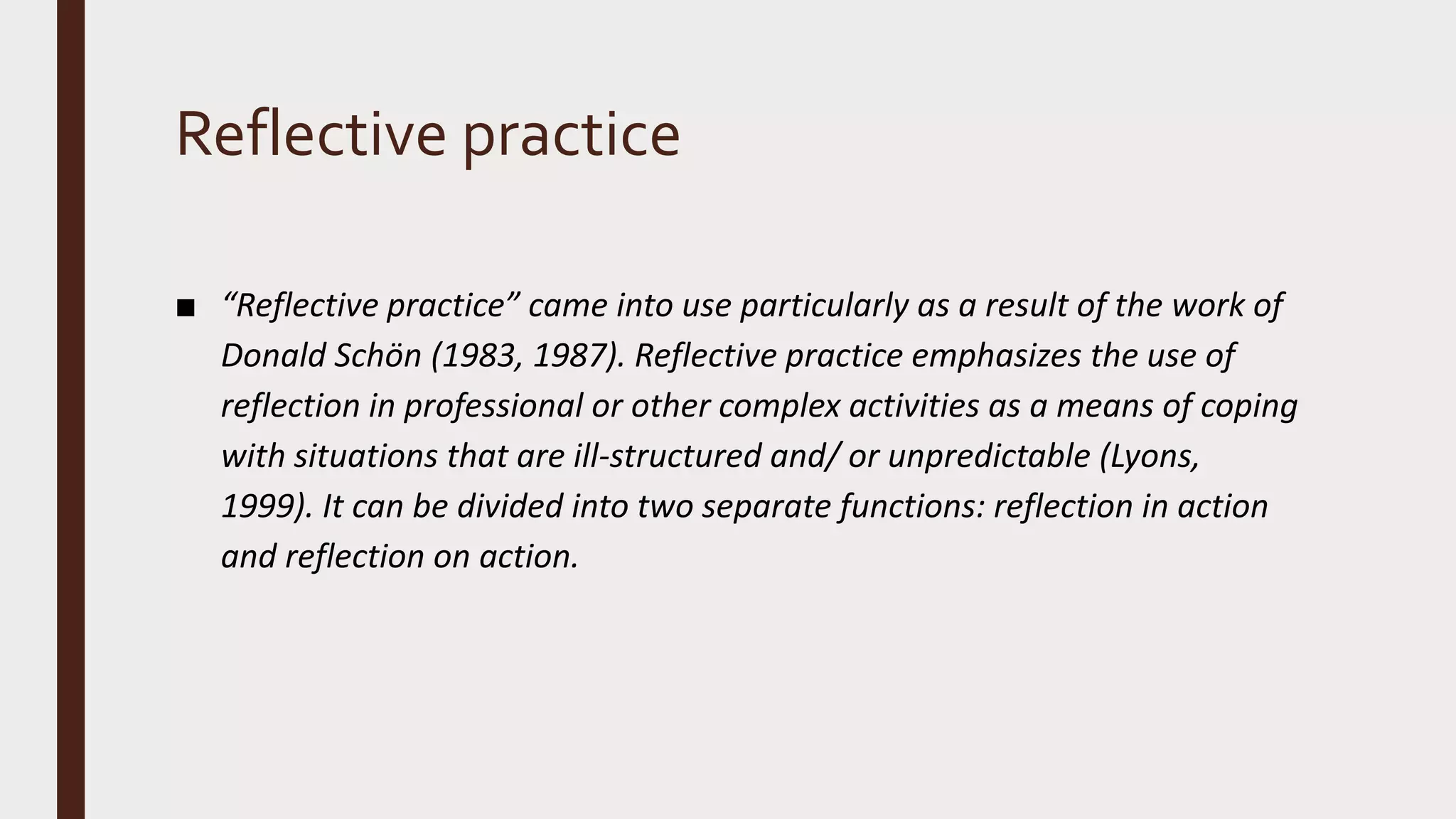 Reflective practice
■ “Reflective practice” came into use particularly as a result of the work of
Donald Schön (1983, 1987). Reflective practice emphasizes the use of
reflection in professional or other complex activities as a means of coping
with situations that are ill-structured and/ or unpredictable (Lyons,
1999). It can be divided into two separate functions: reflection in action
and reflection on action.
 