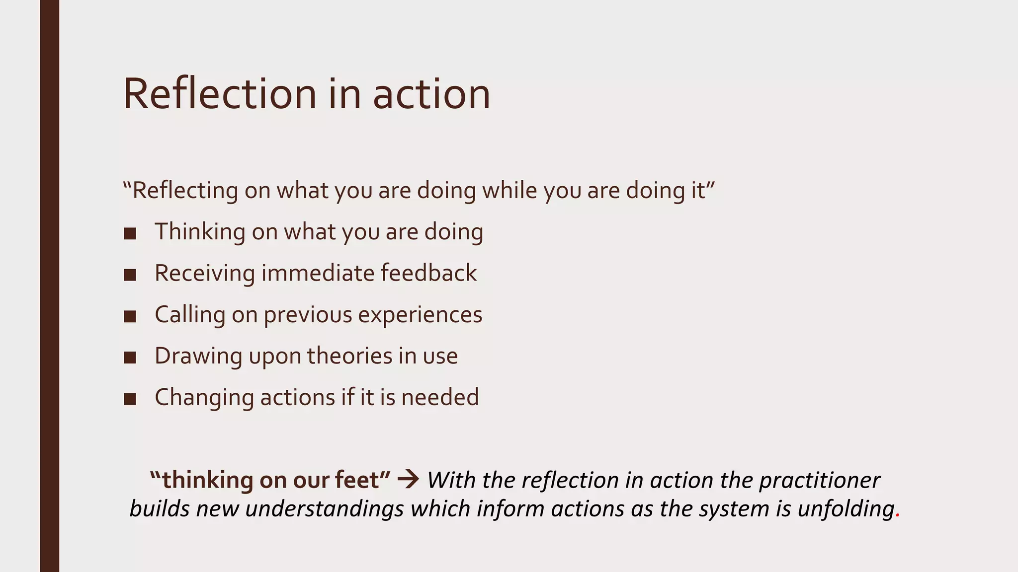 Reflection in action
“Reflecting on what you are doing while you are doing it”
■ Thinking on what you are doing
■ Receiving immediate feedback
■ Calling on previous experiences
■ Drawing upon theories in use
■ Changing actions if it is needed
“thinking on our feet”  With the reflection in action the practitioner
builds new understandings which inform actions as the system is unfolding.
 