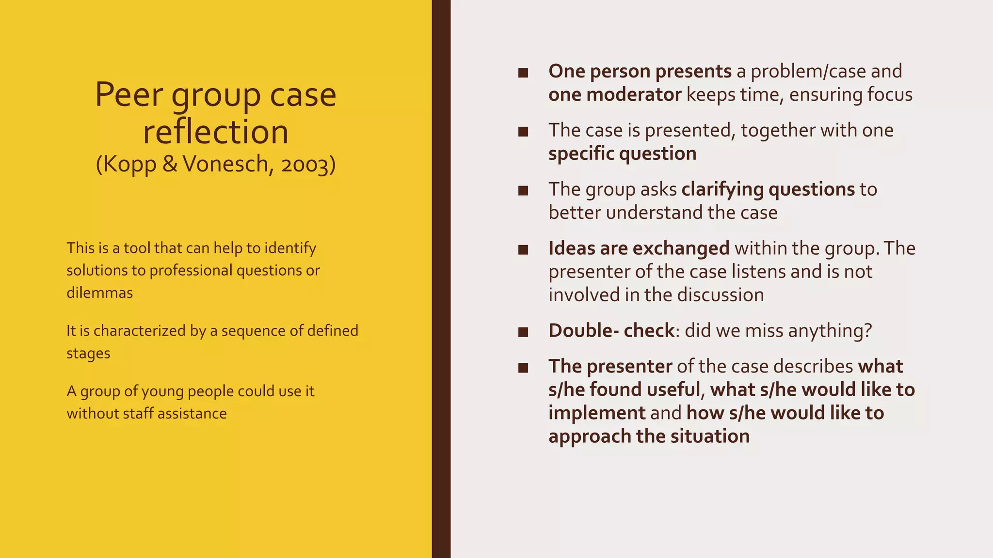 Peer group case
reflection
(Kopp &Vonesch, 2003)
■ One person presents a problem/case and
one moderator keeps time, ensuring focus
■ The case is presented, together with one
specific question
■ The group asks clarifying questions to
better understand the case
■ Ideas are exchanged within the group.The
presenter of the case listens and is not
involved in the discussion
■ Double- check: did we miss anything?
■ The presenter of the case describes what
s/he found useful, what s/he would like to
implement and how s/he would like to
approach the situation
This is a tool that can help to identify
solutions to professional questions or
dilemmas
It is characterized by a sequence of defined
stages
A group of young people could use it
without staff assistance
 